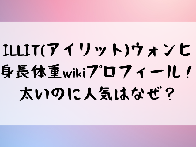 ILLIT(アイリット)ウォンヒ身長体重wikiプロフィール！太いのに人気はなぜ？
