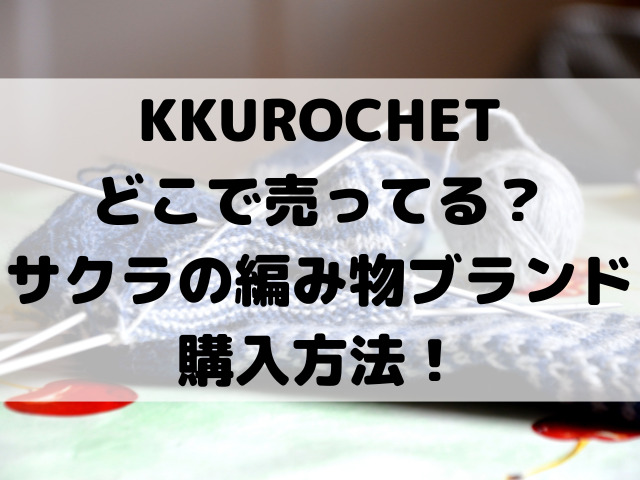 KKUROCHETどこで売ってる？サクラの編み物ブランド購入方法をご紹介！