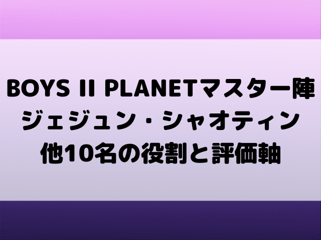 BOYS II PLANETマスター陣を徹底解剖！ジェジュン・シャオティン他10名の役割と評価軸