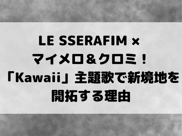 LE SSERAFIM × マイメロ＆クロミ！「Kawaii」主題歌で新境地を開拓する理由