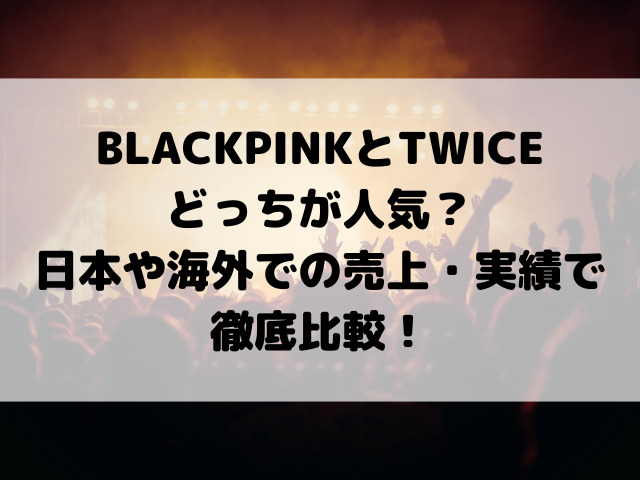 BLACKPINKとTWICEどっちが人気？日本や海外での売上・実績で徹底比較！