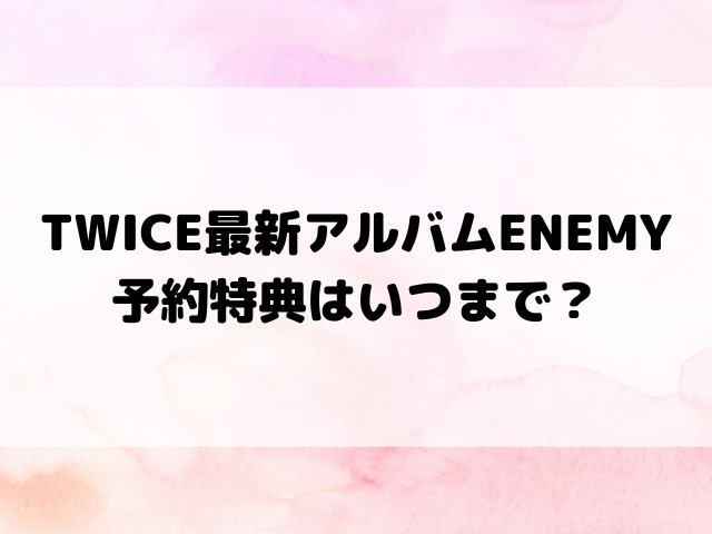 TWICE最新アルバムENEMY予約特典はいつまで？