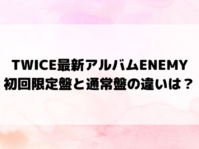 TWICE最新アルバムENEMY初回限定盤と通常盤の違いは？