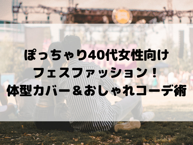 ぽっちゃり40代女性向けフェスファッション！2025年おすすめの体型カバー＆おしゃれ快適コーデ術