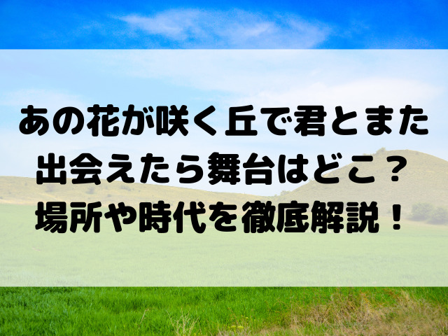 あの花が咲く丘で君とまた出会えたら舞台はどこ？場所や時代を徹底解説！