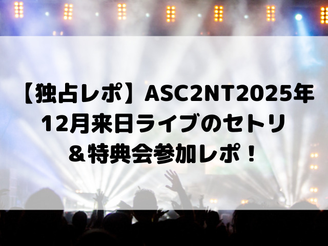 【独占レポ】ASC2NT2025年12月来日ライブのセトリ＆特典会参加レポ！