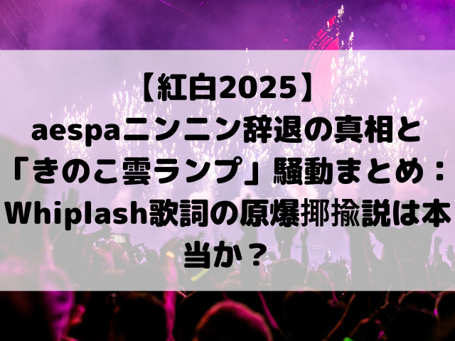 【紅白2025】aespaニンニン辞退の真相と「きのこ雲ランプ」騒動まとめ：Whiplash歌詞の原爆揶揄説は本当か？